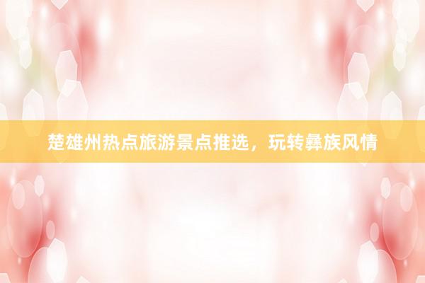 楚雄州热点旅游景点推选，玩转彝族风情