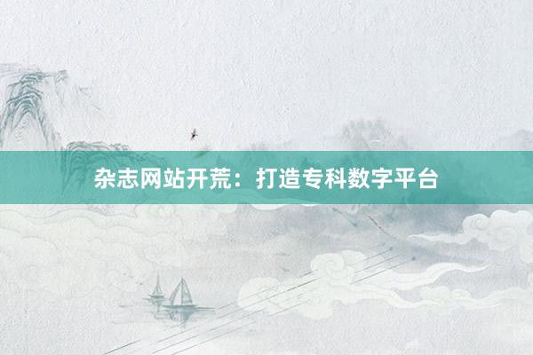 杂志网站开荒：打造专科数字平台