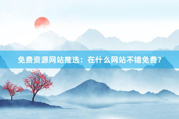 免费资源网站推选：在什么网站不错免费？